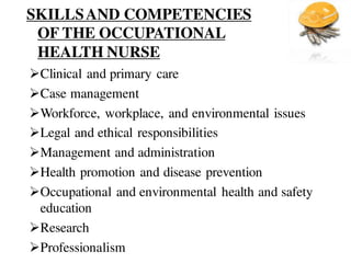 SKILLSAND COMPETENCIES
OF THE OCCUPATIONAL
HEALTH NURSE
Clinical and primary care
Case management
Workforce, workplace, and environmental issues
Legal and ethical responsibilities
Management and administration
Health promotion and disease prevention
Occupational and environmental health and safety
education
Research
Professionalism
 