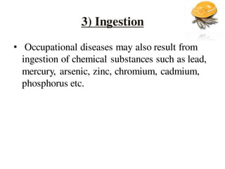 3) Ingestion
• Occupational diseases may also result from
ingestion of chemical substances such as lead,
mercury, arsenic, zinc, chromium, cadmium,
phosphorus etc.
 