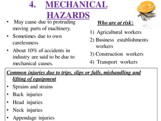 4. MECHANICAL
HAZARDS
• May cause due to protruding
moving parts of machinery.
• Sometimes due to own
carelessness
• About 10% of accidents in
industry are said to be due to
mechanical causes.
Who are at risk?
1) Agricultural workers
2) Business establishments
workers
3) Construction workers
4) Transport workers
Common injuries due to trips, slips or falls, mishandling and
lifting of equipment
• Sprains and strains
• Back injuries
• Head injuries
• Neck injuries
• Appendage injuries
 
