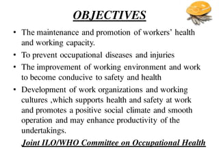 OBJECTIVES
• The maintenance and promotion of workers’ health
and working capacity.
• To prevent occupational diseases and injuries
• The improvement of working environment and work
to become conducive to safety and health
• Development of work organizations and working
cultures ,which supports health and safety at work
and promotes a positive social climate and smooth
operation and may enhance productivity of the
undertakings.
Joint ILO/WHO Committee on Occupational Health
 