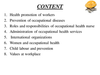 CONTENT
1. Health promotion of workers
2. Prevention of occupational diseases
3. Roles and responsibilities of occupational health nurse
4. Administration of occupational health services
5. International organizations
6. Women and occupational health
7. Child labour and prevention
8. Values at workplace
 