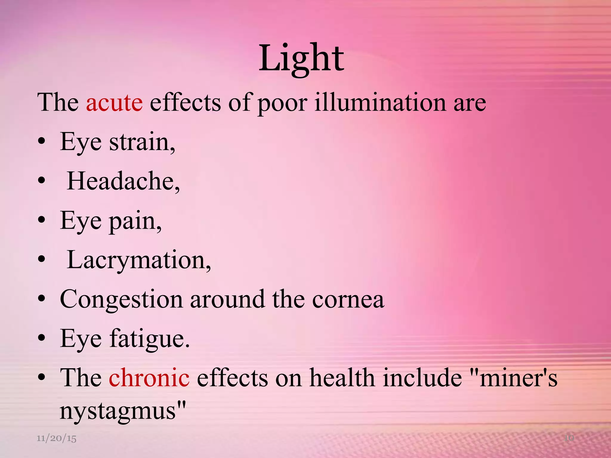 Light
The acute effects of poor illumination are
• Eye strain,
• Headache,
• Eye pain,
• Lacrymation,
• Congestion around the cornea
• Eye fatigue.
• The chronic effects on health include "miner's
nystagmus"
11/20/15 10
 