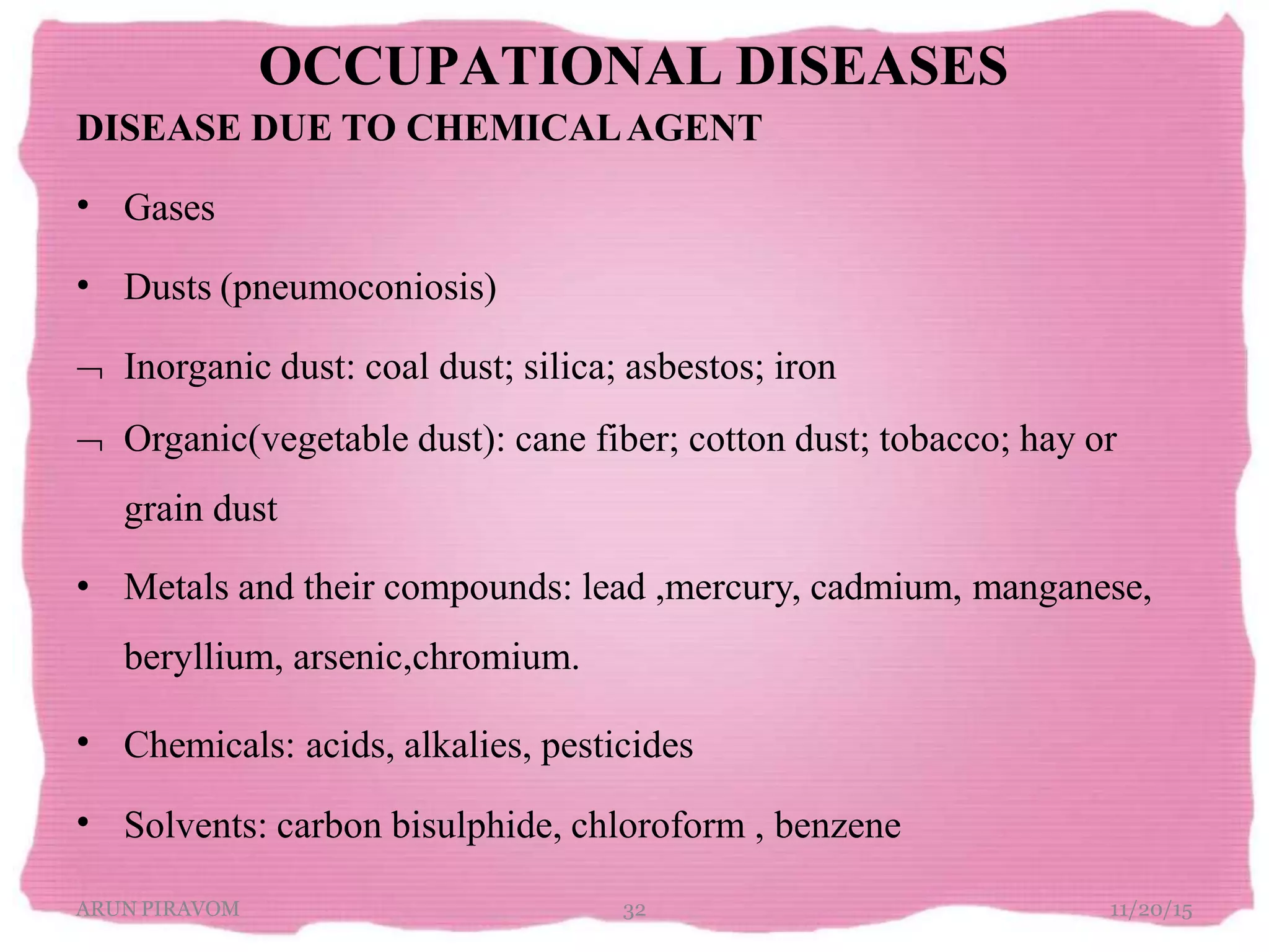 OCCUPATIONAL DISEASES
ARUN PIRAVOM 32 11/20/15
DISEASE DUE TO CHEMICALAGENT
Gases•
• Dusts (pneumoconiosis)
 Inorganic dust: coal dust; silica; asbestos; iron
 Organic(vegetable dust): cane fiber; cotton dust; tobacco; hay or
grain dust
•
•
• Metals and their compounds: lead ,mercury, cadmium, manganese,
beryllium, arsenic,chromium.
Chemicals: acids, alkalies, pesticides
Solvents: carbon bisulphide, chloroform , benzene
 