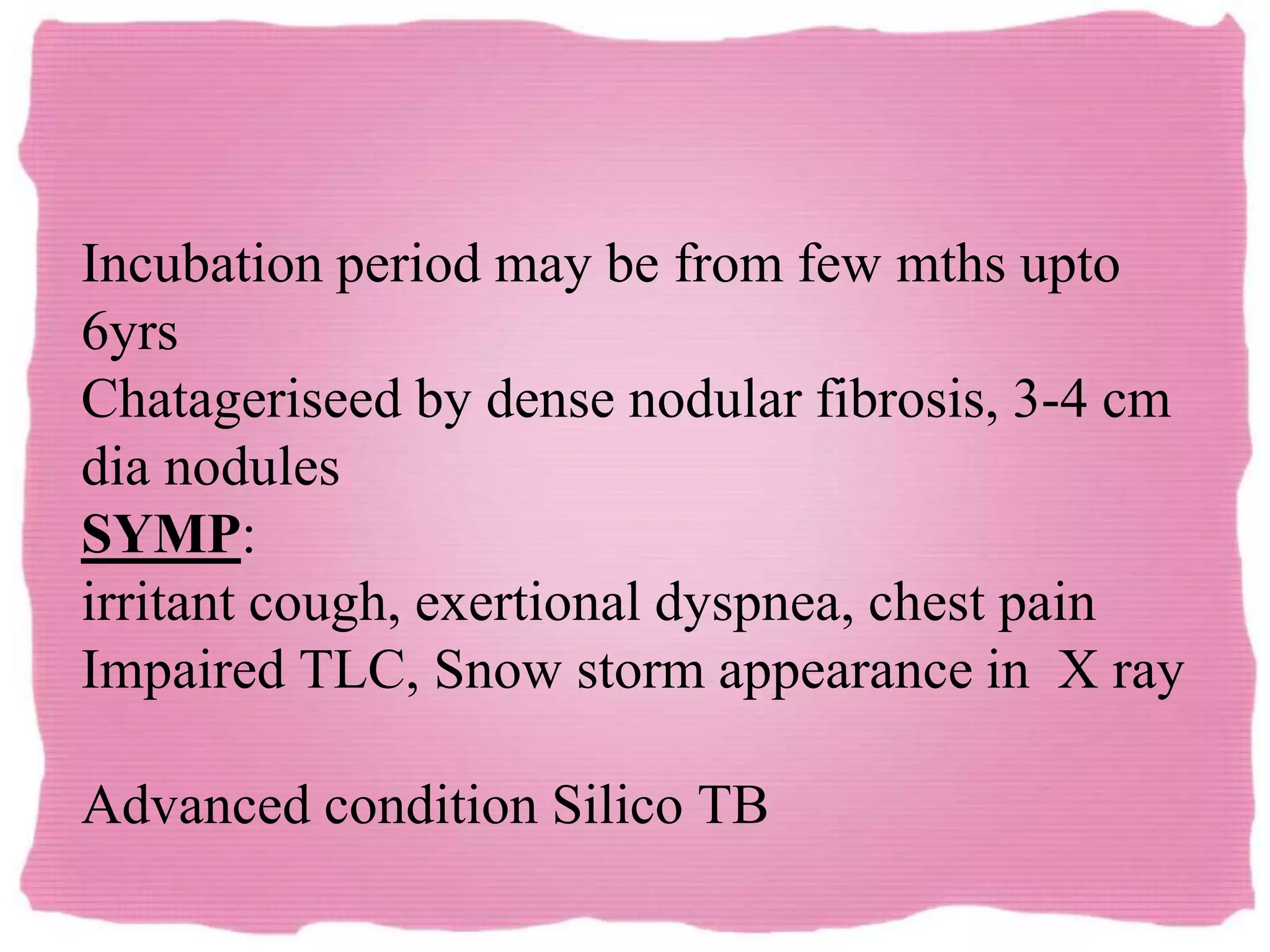 Incubation period may be from few mths upto
6yrs
Chatageriseed by dense nodular fibrosis, 3-4 cm
dia nodules
SYMP:
irritant cough, exertional dyspnea, chest pain
Impaired TLC, Snow storm appearance in X ray
Advanced condition Silico TB
 