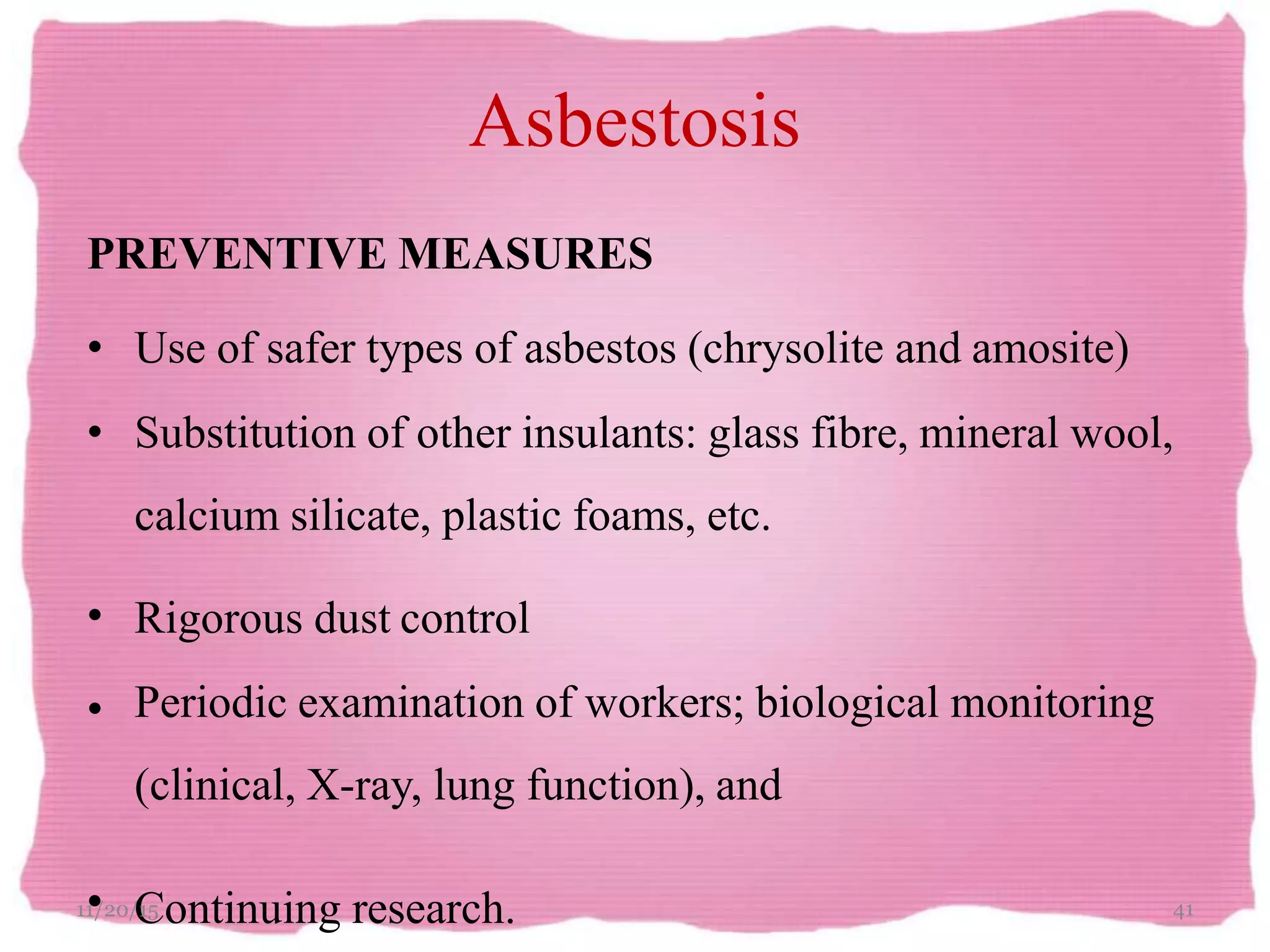 Asbestosis
PREVENTIVE MEASURES
• Use of safer types of asbestos (chrysolite and amosite)
• Substitution of other insulants: glass fibre, mineral wool,
calcium silicate, plastic foams, etc.
Rigorous dust control•
• Periodic examination of workers; biological monitoring
(clinical, X-ray, lung function), and
11•/20/C15 ontinuing research. 41
 