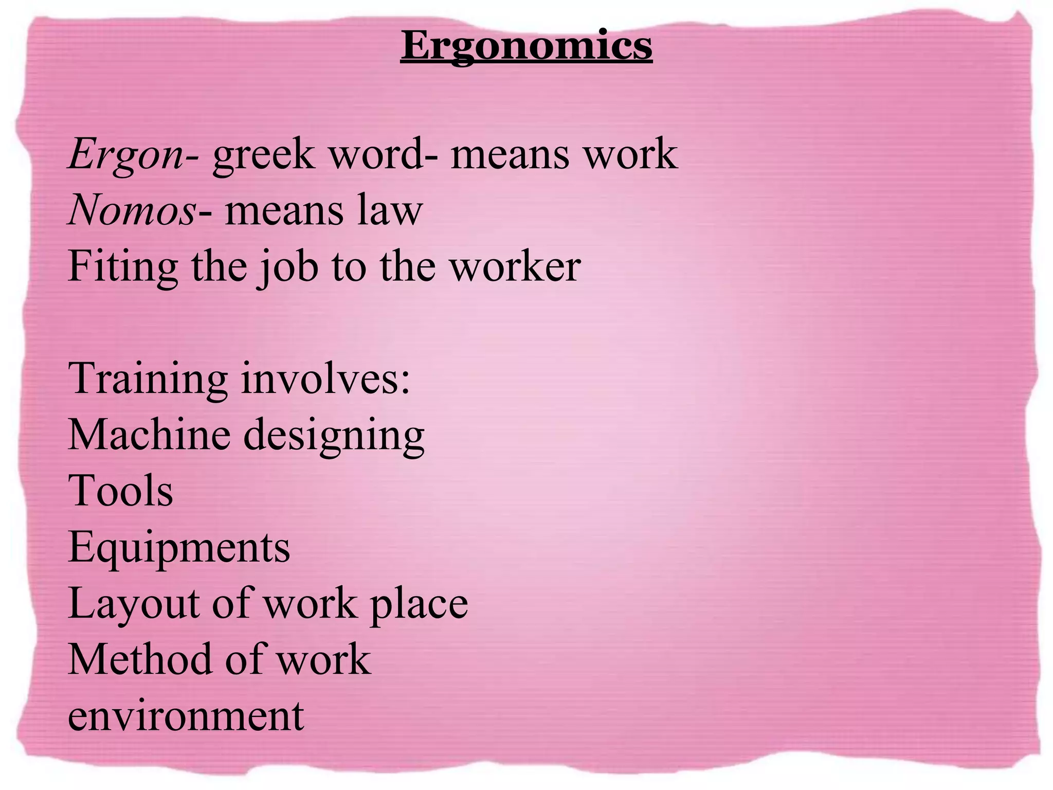 Ergonomics
Ergon- greek word- means work
Nomos- means law
Fiting the job to the worker
Training involves:
Machine designing
Tools
Equipments
Layout of work place
Method of work
environment
 