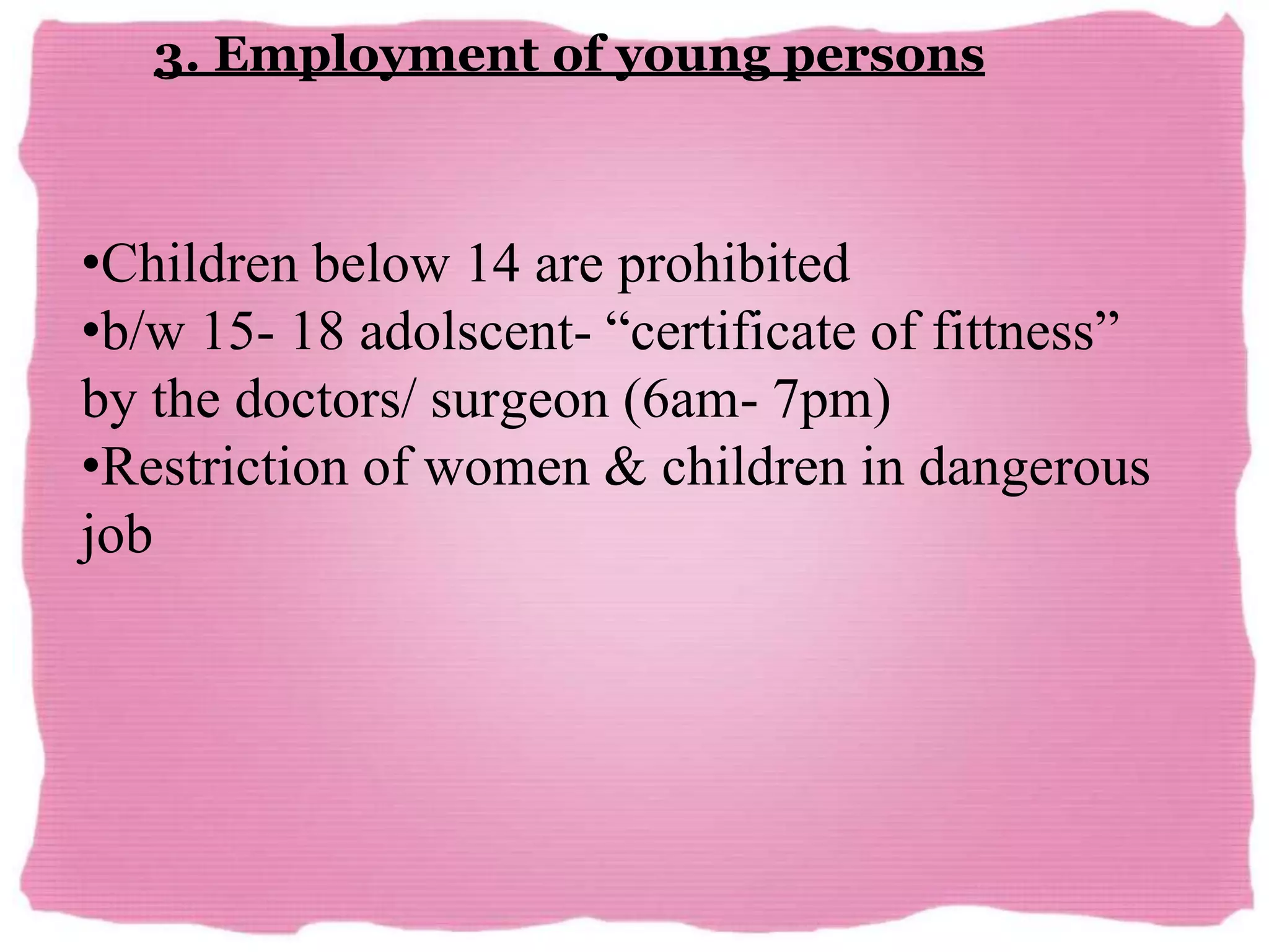 3. Employment of young persons
•Children below 14 are prohibited
•b/w 15- 18 adolscent- “certificate of fittness”
by the doctors/ surgeon (6am- 7pm)
•Restriction of women & children in dangerous
job
 