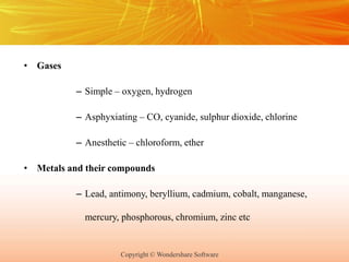 Copyright © Wondershare Software
• Gases
– Simple – oxygen, hydrogen
– Asphyxiating – CO, cyanide, sulphur dioxide, chlorine
– Anesthetic – chloroform, ether
• Metals and their compounds
– Lead, antimony, beryllium, cadmium, cobalt, manganese,
mercury, phosphorous, chromium, zinc etc
 