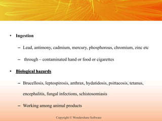 Copyright © Wondershare Software
• Ingestion
– Lead, antimony, cadmium, mercury, phosphorous, chromium, zinc etc
– through – contaminated hand or food or cigarettes
• Biological hazards
– Brucellosis, leptospirosis, anthrax, hydatidosis, psittacosis, tetanus,
encephalitis, fungal infections, schistosomiasis
– Working among animal products
 