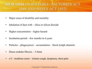 Copyright © Wondershare Software
SILICOSIS (NOTIFIABLE- FACTORIES ACT
1948 AND MINES ACT 1952)
• Major cause of disability and mortality
• Inhalation of dust with – silica or silicon dioxide
• Higher concentration – higher hazard
• Incubation period – few months to 6 years
• Particles – phagocytosis – accumulation – block lymph channels
• Dense nodular fibrosis – 3-4mm
• c/f – insidious onset – irritant cough, dyspnoea, chest pain
 