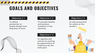 Objective n° 1 Objective n° 2 Objective n° 3
GOALS AND OBJECTIVES
To afford
protection to
human beings from
long hour of work
To provide healthy
and sanitary
condition in the
factories
To take precaution
for safety of the
workers
Objective n° 4
To regulate and
control its working
by appointment of
inspectors by the
state govt.
 