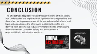 CONCLUSION
The Bhopal Gas Tragedy, viewed through the lens of the Factory
Act, underscores the imperative of rigorous safety regulations and
their effective implementation. While immediate relief efforts and
legal actions address the aftermath, sustained benefits are
derived from continuous regulatory improvements, emphasizing
the commitment to worker safety and environmental
responsibility in industrial operations.
 