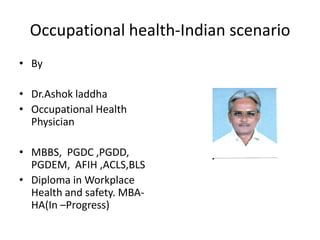 Occupational health-Indian scenario
• By
• Dr.Ashok laddha
• Occupational Health
Physician
• MBBS, PGDC
,PGDD, PGDEM, AFIH
,ACLS,BLS
• Diploma in Workplace
Health and safety. MBAHA(In –Progress)

 