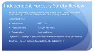 Independent Forestry Safety Review 
Review established by Industry Sponsors, they are the Forest Owners Association, 
Forest Industry Contractor Association and Farm Forestry Association. 
Independent Panel 
 Mike Cosman - H&S Expert 
 Hazel Armstrong - Lawyer, H&S focus 
 George Adams - business leader 
Objective – “a package of practical measures that will improve safety performance” 
Timeframe – Report concluded and published by October 2014 
 