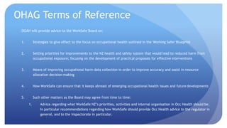 OHAG Terms of Reference 
OGAH will provide advice to the WorkSafe Board on: 
1. Strategies to give effect to the focus on occupational health outlined in the 'Working Safer' Blueprint 
2. Setting priorities for improvements to the NZ health and safety system that would lead to reduced harm from 
occupational exposure; focusing on the development of practical proposals for effective interventions 
3. Means of improving occupational harm data collection in order to improve accuracy and assist in resource 
allocation decision-making 
4. How WorkSafe can ensure that it keeps abreast of emerging occupational health issues and future developments 
5. Such other matters as the Board may agree from time to time: 
1. Advice regarding what WorkSafe NZ’s priorities, activities and internal organisation in Occ Health should be. 
In particular recommendations regarding how WorkSafe should provide Occ Health advice to the regulator in 
general, and to the inspectorate in particular. 
 