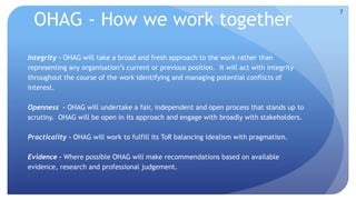 OHAG - How we work together 
Integrity - OHAG will take a broad and fresh approach to the work rather than 
representing any organisation’s current or previous position. It will act with integrity 
throughout the course of the work identifying and managing potential conflicts of 
interest. 
Openness - OHAG will undertake a fair, independent and open process that stands up to 
scrutiny. OHAG will be open in its approach and engage with broadly with stakeholders. 
Practicality - OHAG will work to fulfill its ToR balancing idealism with pragmatism. 
Evidence - Where possible OHAG will make recommendations based on available 
evidence, research and professional judgement. 
7 
 