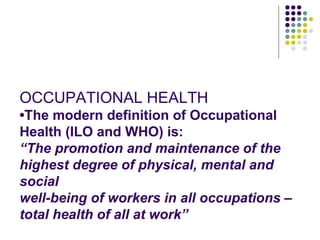 OCCUPATIONAL HEALTH
•The modern definition of Occupational
Health (ILO and WHO) is:
“The promotion and maintenance of the
highest degree of physical, mental and
social
well-being of workers in all occupations –
total health of all at work”
 