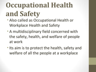 Occupational Health
and Safety
• Also called as Occupational Health or
Workplace Health and Safety
• A multidisciplinary field concerned with
the safety, health, and welfare of people
at work
• Its aim is to protect the health, safety and
welfare of all the people at a workplace
 