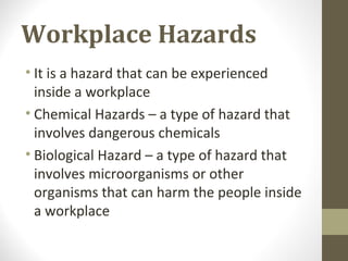 Workplace Hazards
• It is a hazard that can be experienced
inside a workplace
• Chemical Hazards – a type of hazard that
involves dangerous chemicals
• Biological Hazard – a type of hazard that
involves microorganisms or other
organisms that can harm the people inside
a workplace
 