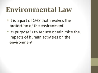 Environmental Law
• It is a part of OHS that involves the
protection of the environment
• Its purpose is to reduce or minimize the
impacts of human activities on the
environment
 