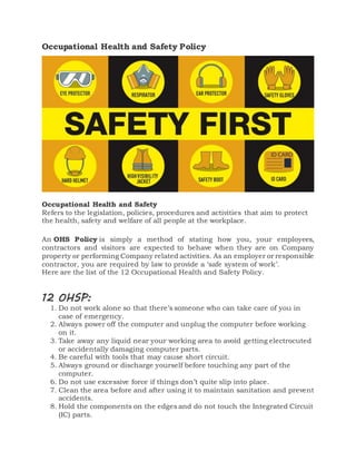 Occupational Health and Safety Policy
Occupational Health and Safety
Refers to the legislation, policies, procedures and activities that aim to protect
the health, safety and welfare of all people at the workplace.
An OHS Policy is simply a method of stating how you, your employees,
contractors and visitors are expected to behave when they are on Company
property or performing Company related activities. As an employer or responsible
contractor, you are required by law to provide a ‘safe system of work’.
Here are the list of the 12 Occupational Health and Safety Policy.
12 OHSP:
1. Do not work alone so that there’s someone who can take care of you in
case of emergency.
2. Always power off the computer and unplug the computer before working
on it.
3. Take away any liquid near your working area to avoid getting electrocuted
or accidentally damaging computer parts.
4. Be careful with tools that may cause short circuit.
5. Always ground or discharge yourself before touching any part of the
computer.
6. Do not use excessive force if things don’t quite slip into place.
7. Clean the area before and after using it to maintain sanitation and prevent
accidents.
8. Hold the components on the edges and do not touch the Integrated Circuit
(IC) parts.
 