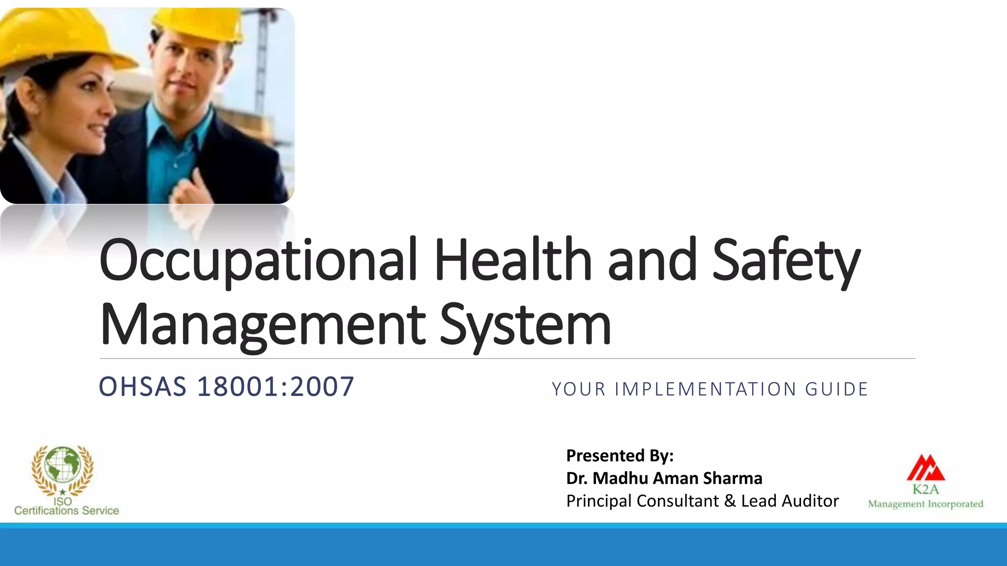 Occupational Health and Safety
Management System
OHSAS 18001:2007 YOUR IMPLEMENTATION GUIDE
Presented By:
Dr. Madhu Aman Sharma
Principal Consultant & Lead Auditor
 