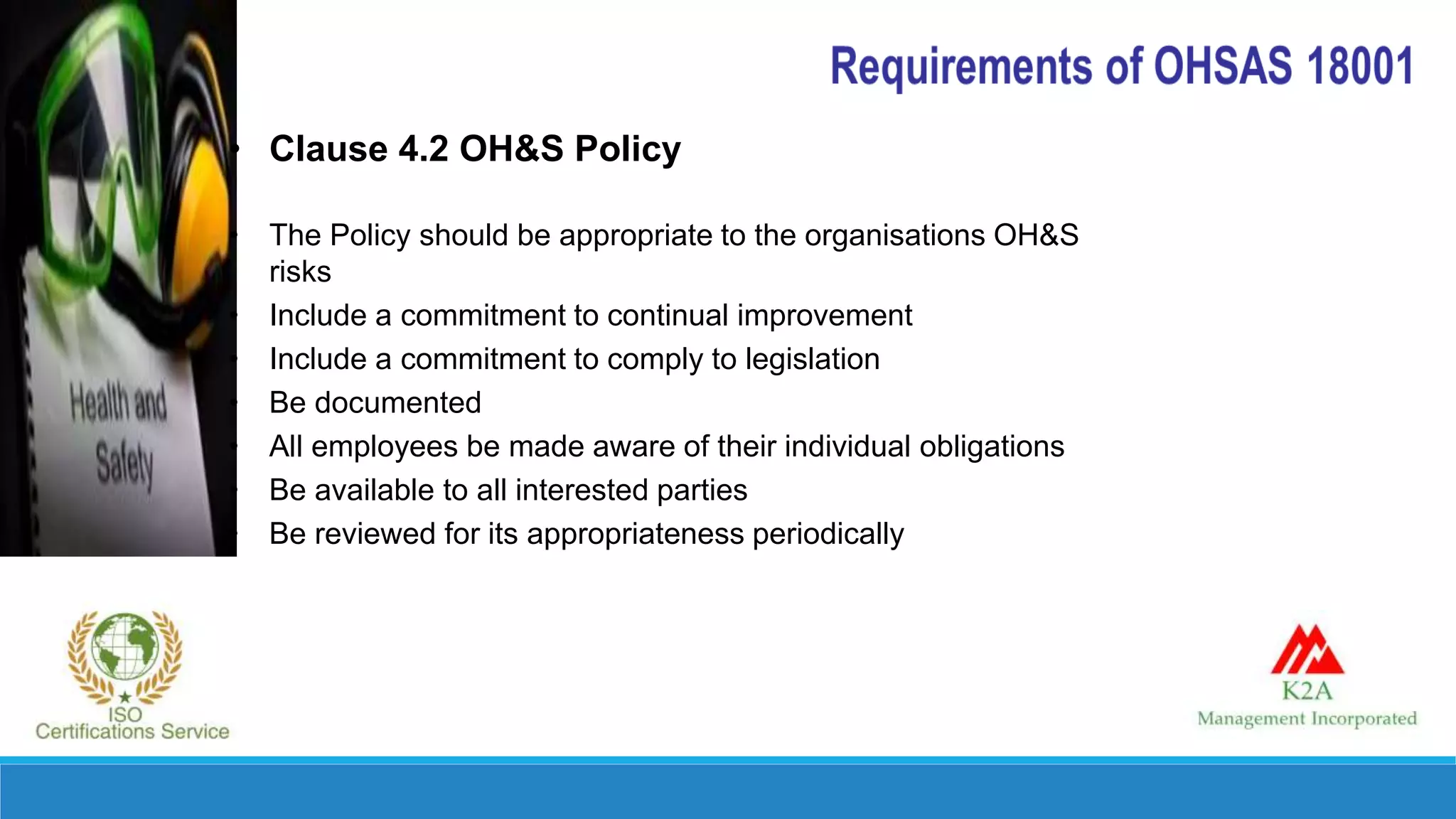 • Clause 4.2 OH&S Policy
• The Policy should be appropriate to the organisations OH&S
risks
• Include a commitment to continual improvement
• Include a commitment to comply to legislation
• Be documented
• All employees be made aware of their individual obligations
• Be available to all interested parties
• Be reviewed for its appropriateness periodically
 