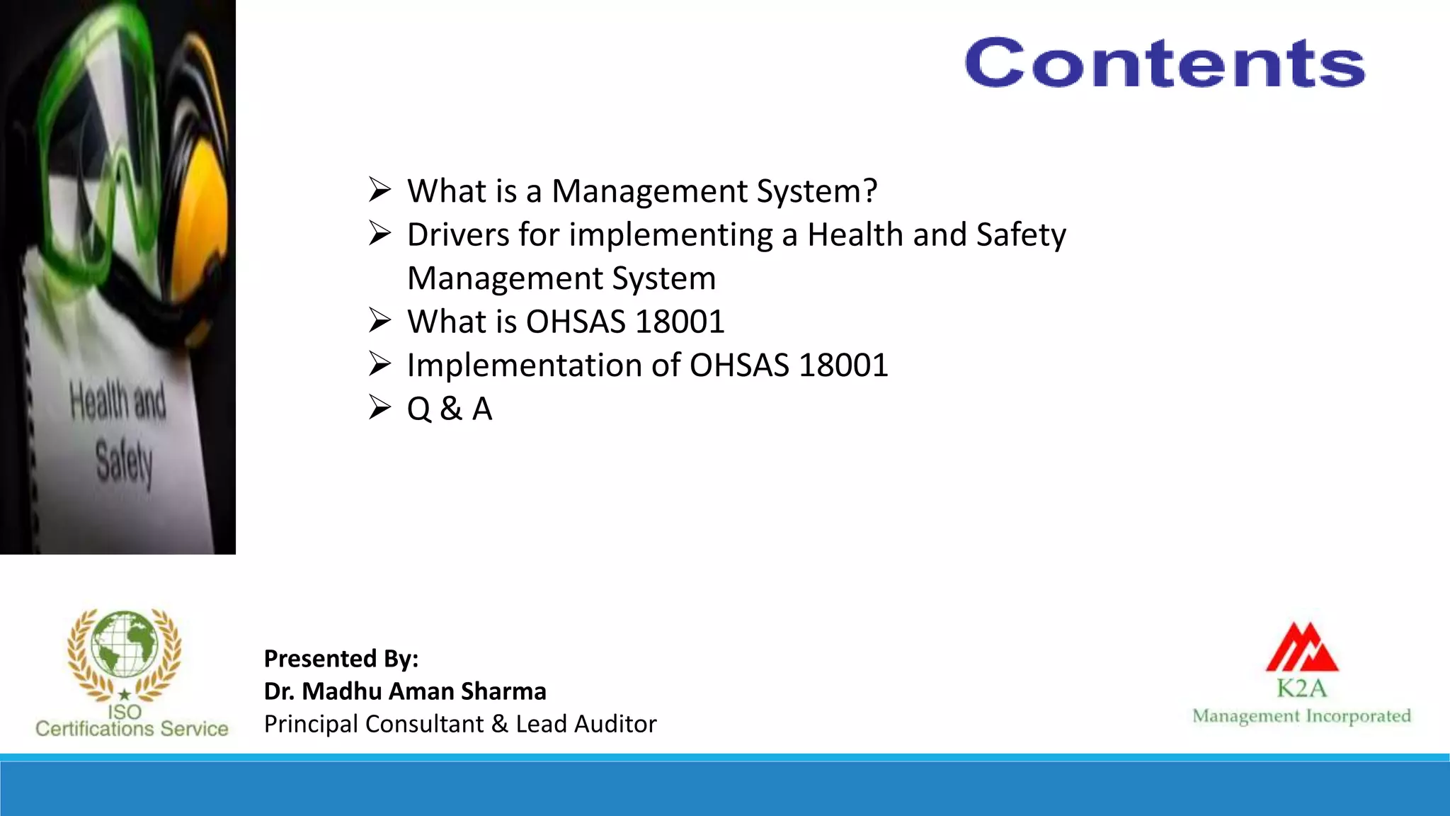 Presented By:
Dr. Madhu Aman Sharma
Principal Consultant & Lead Auditor
 What is a Management System?
 Drivers for implementing a Health and Safety
Management System
 What is OHSAS 18001
 Implementation of OHSAS 18001
 Q & A
 