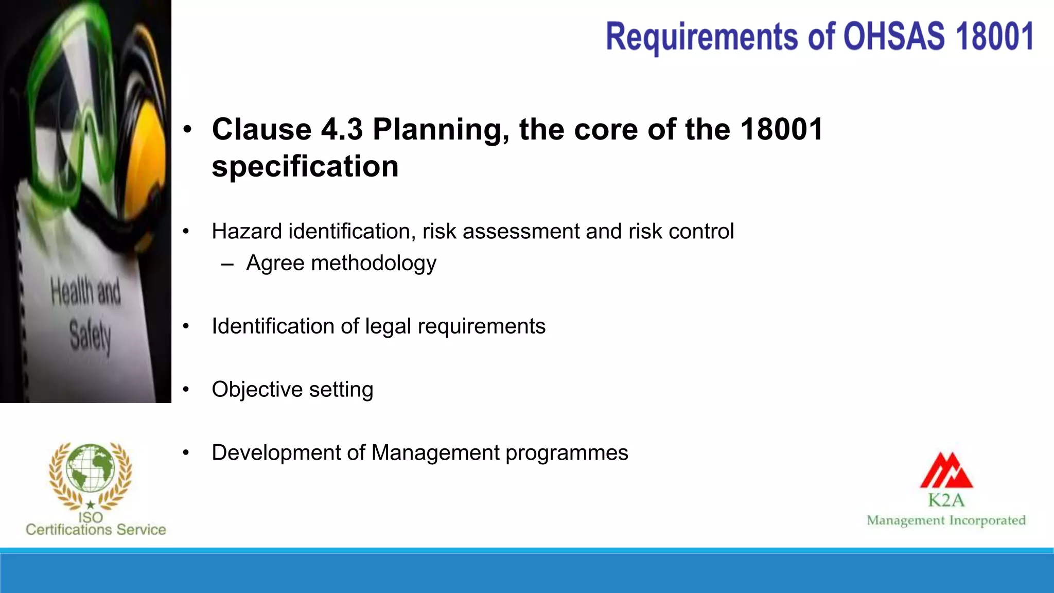 • Clause 4.3 Planning, the core of the 18001
specification
• Hazard identification, risk assessment and risk control
– Agree methodology
• Identification of legal requirements
• Objective setting
• Development of Management programmes
 