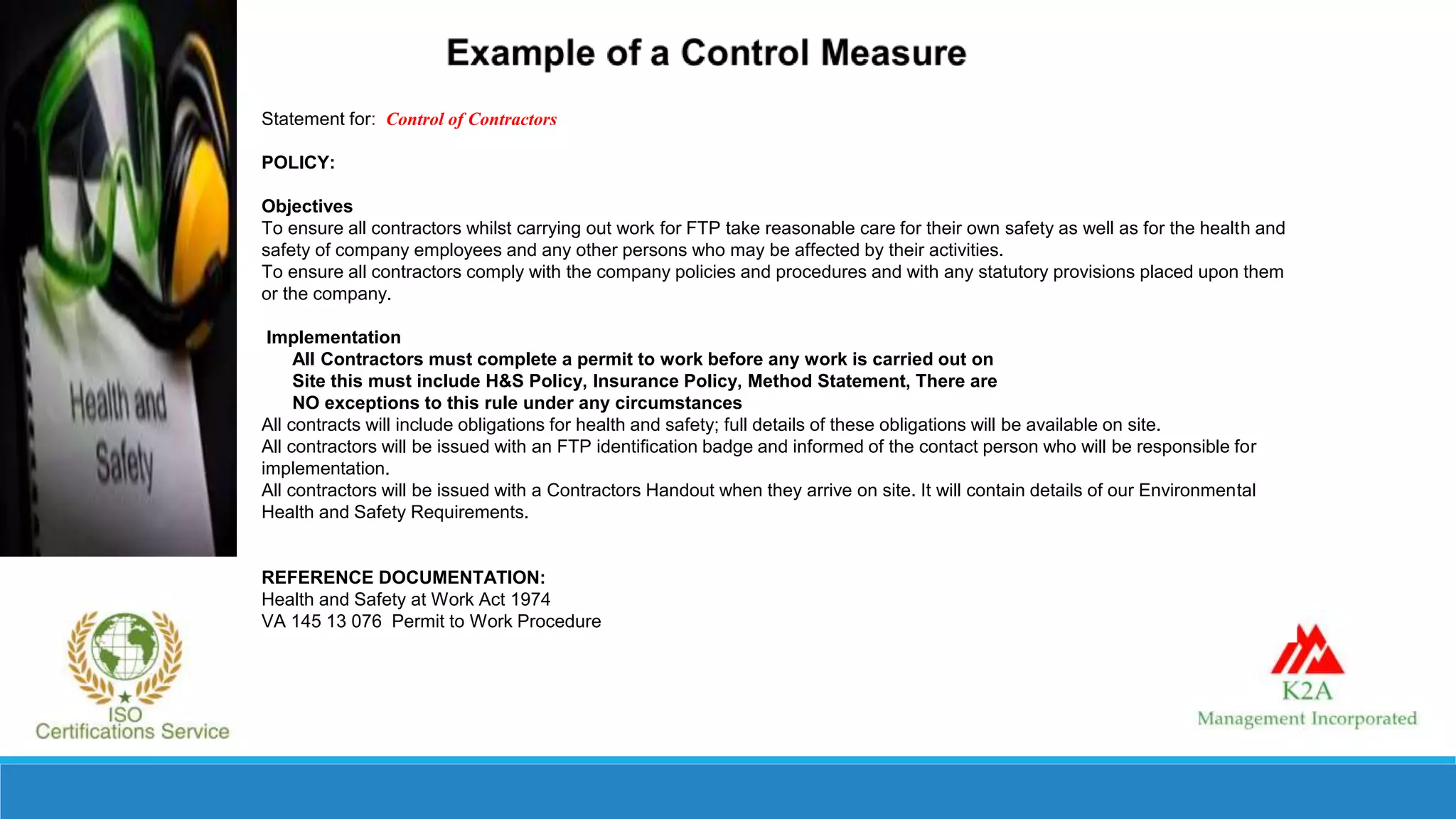 Statement for: Control of Contractors
POLICY:
Objectives
To ensure all contractors whilst carrying out work for FTP take reasonable care for their own safety as well as for the health and
safety of company employees and any other persons who may be affected by their activities.
To ensure all contractors comply with the company policies and procedures and with any statutory provisions placed upon them
or the company.
Implementation
All Contractors must complete a permit to work before any work is carried out on
Site this must include H&S Policy, Insurance Policy, Method Statement, There are
NO exceptions to this rule under any circumstances
All contracts will include obligations for health and safety; full details of these obligations will be available on site.
All contractors will be issued with an FTP identification badge and informed of the contact person who will be responsible for
implementation.
All contractors will be issued with a Contractors Handout when they arrive on site. It will contain details of our Environmental
Health and Safety Requirements.
REFERENCE DOCUMENTATION:
Health and Safety at Work Act 1974
VA 145 13 076 Permit to Work Procedure
 