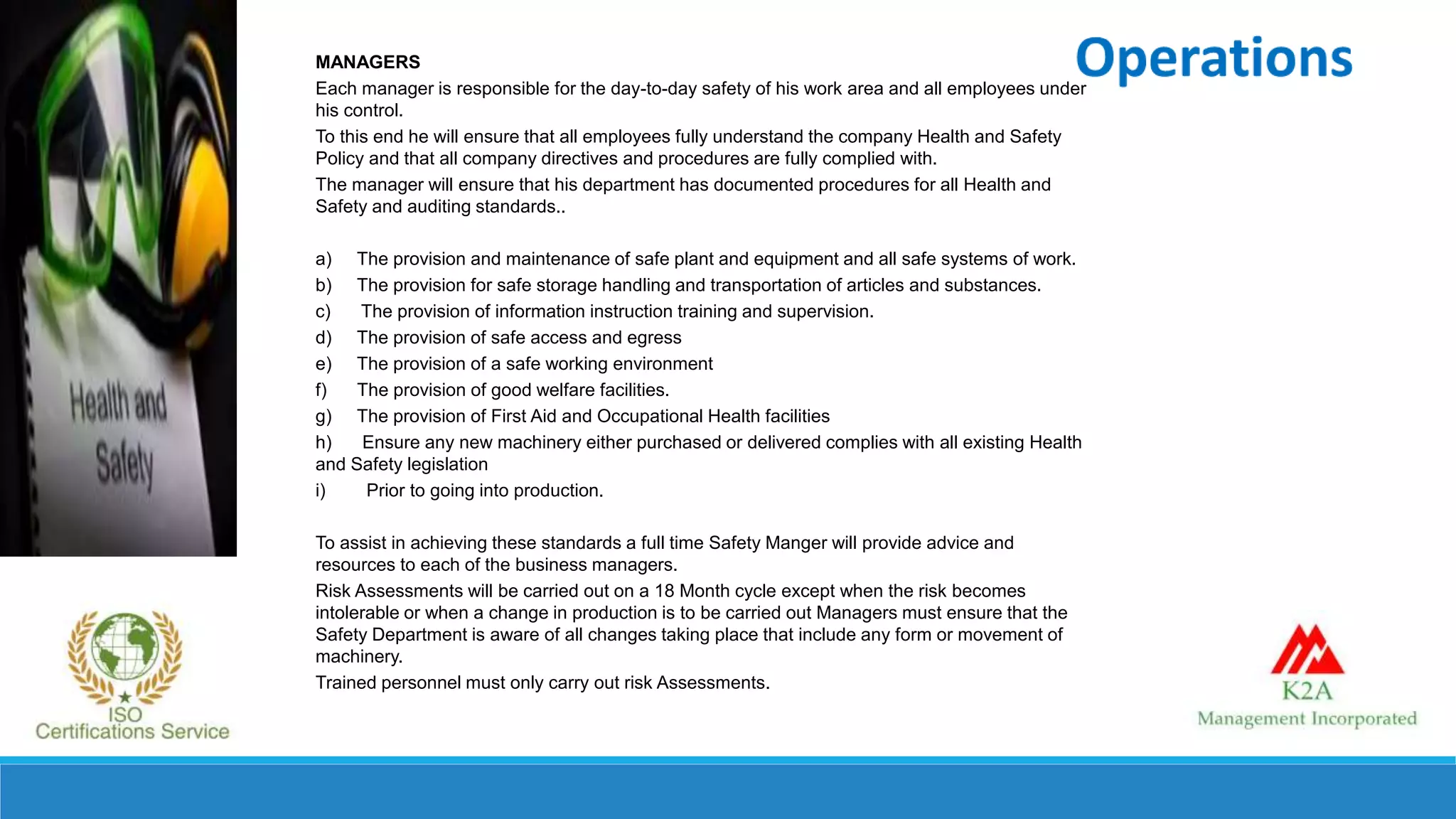 MANAGERS
Each manager is responsible for the day-to-day safety of his work area and all employees under
his control.
To this end he will ensure that all employees fully understand the company Health and Safety
Policy and that all company directives and procedures are fully complied with.
The manager will ensure that his department has documented procedures for all Health and
Safety and auditing standards..
a) The provision and maintenance of safe plant and equipment and all safe systems of work.
b) The provision for safe storage handling and transportation of articles and substances.
c) The provision of information instruction training and supervision.
d) The provision of safe access and egress
e) The provision of a safe working environment
f) The provision of good welfare facilities.
g) The provision of First Aid and Occupational Health facilities
h) Ensure any new machinery either purchased or delivered complies with all existing Health
and Safety legislation
i) Prior to going into production.
To assist in achieving these standards a full time Safety Manger will provide advice and
resources to each of the business managers.
Risk Assessments will be carried out on a 18 Month cycle except when the risk becomes
intolerable or when a change in production is to be carried out Managers must ensure that the
Safety Department is aware of all changes taking place that include any form or movement of
machinery.
Trained personnel must only carry out risk Assessments.
 