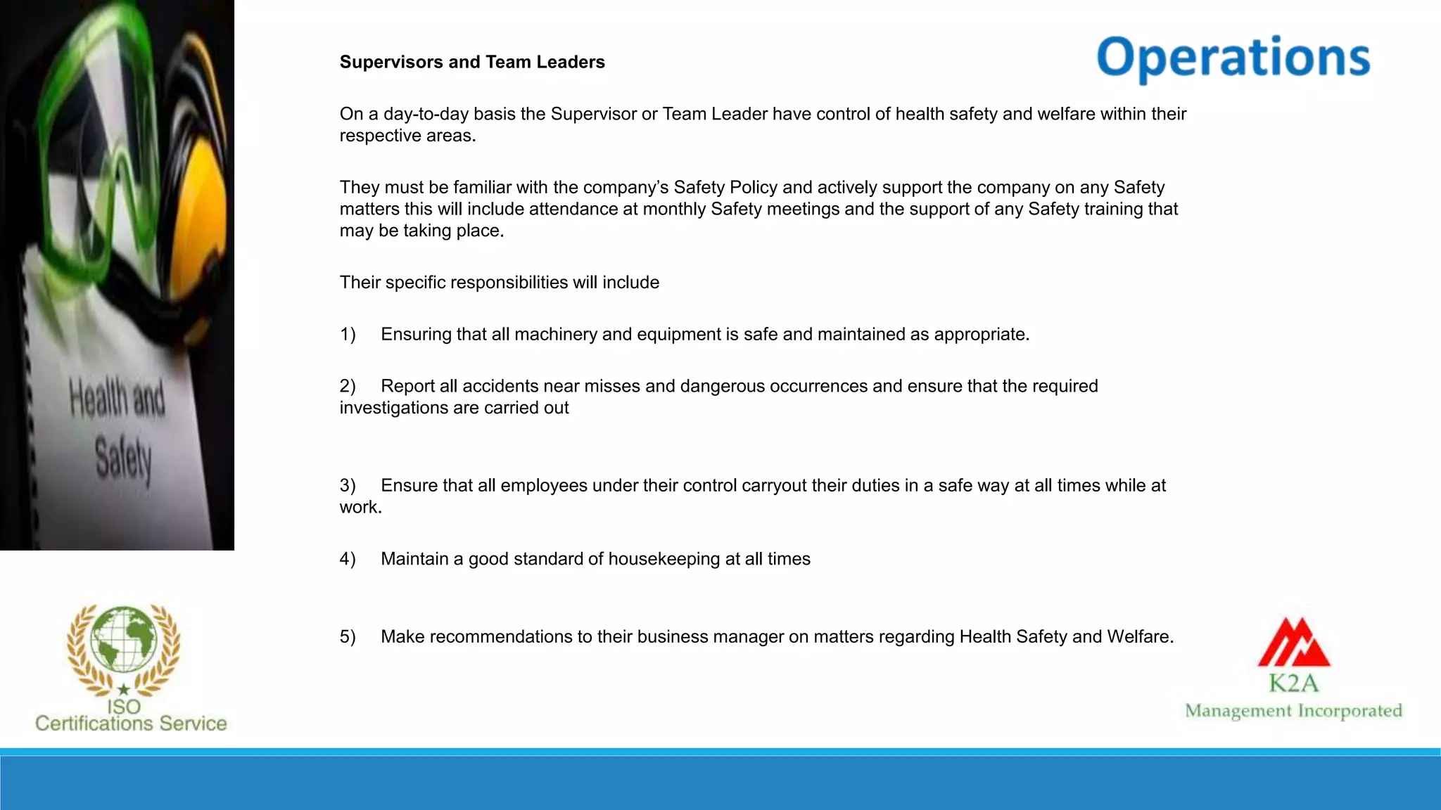 Supervisors and Team Leaders
On a day-to-day basis the Supervisor or Team Leader have control of health safety and welfare within their
respective areas.
They must be familiar with the company’s Safety Policy and actively support the company on any Safety
matters this will include attendance at monthly Safety meetings and the support of any Safety training that
may be taking place.
Their specific responsibilities will include
1) Ensuring that all machinery and equipment is safe and maintained as appropriate.
2) Report all accidents near misses and dangerous occurrences and ensure that the required
investigations are carried out
3) Ensure that all employees under their control carryout their duties in a safe way at all times while at
work.
4) Maintain a good standard of housekeeping at all times
5) Make recommendations to their business manager on matters regarding Health Safety and Welfare.
 