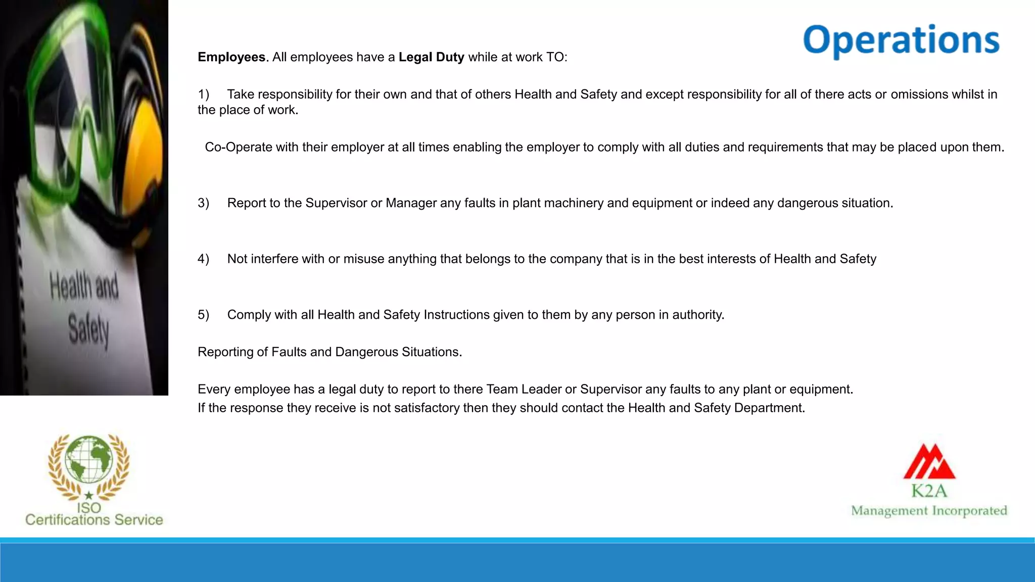 Employees. All employees have a Legal Duty while at work TO:
1) Take responsibility for their own and that of others Health and Safety and except responsibility for all of there acts or omissions whilst in
the place of work.
Co-Operate with their employer at all times enabling the employer to comply with all duties and requirements that may be placed upon them.
3) Report to the Supervisor or Manager any faults in plant machinery and equipment or indeed any dangerous situation.
4) Not interfere with or misuse anything that belongs to the company that is in the best interests of Health and Safety
5) Comply with all Health and Safety Instructions given to them by any person in authority.
Reporting of Faults and Dangerous Situations.
Every employee has a legal duty to report to there Team Leader or Supervisor any faults to any plant or equipment.
If the response they receive is not satisfactory then they should contact the Health and Safety Department.
 