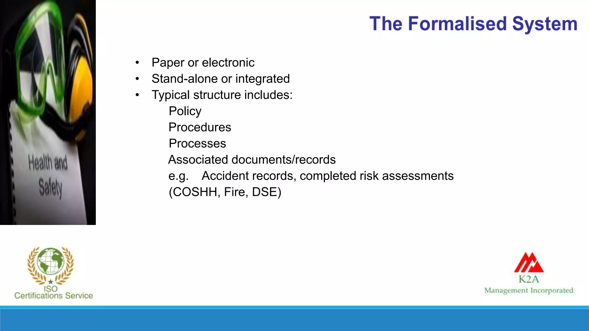• Paper or electronic
• Stand-alone or integrated
• Typical structure includes:
Policy
Procedures
Processes
Associated documents/records
e.g. Accident records, completed risk assessments
(COSHH, Fire, DSE)
 