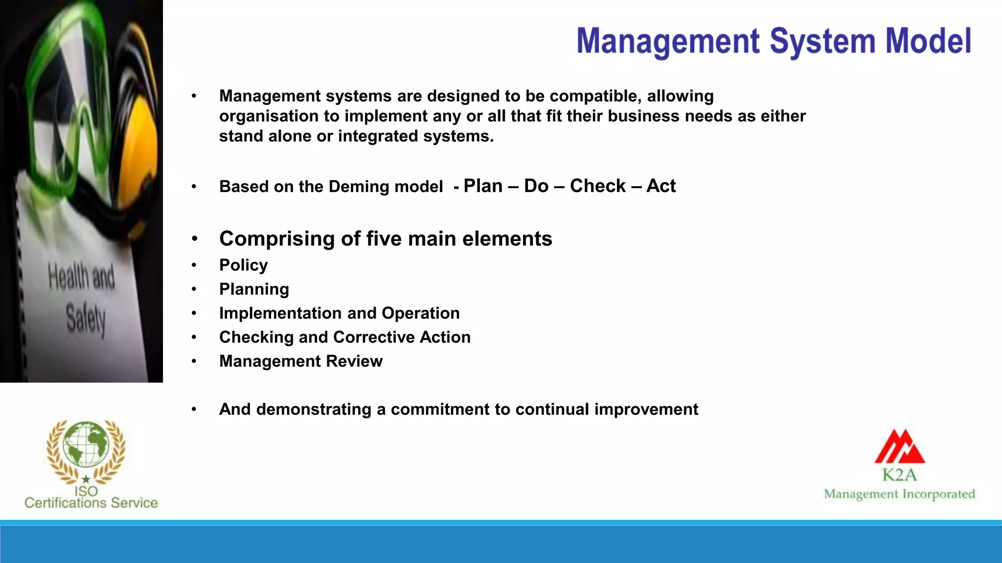 • Management systems are designed to be compatible, allowing
organisation to implement any or all that fit their business needs as either
stand alone or integrated systems.
• Based on the Deming model - Plan – Do – Check – Act
• Comprising of five main elements
• Policy
• Planning
• Implementation and Operation
• Checking and Corrective Action
• Management Review
• And demonstrating a commitment to continual improvement
 