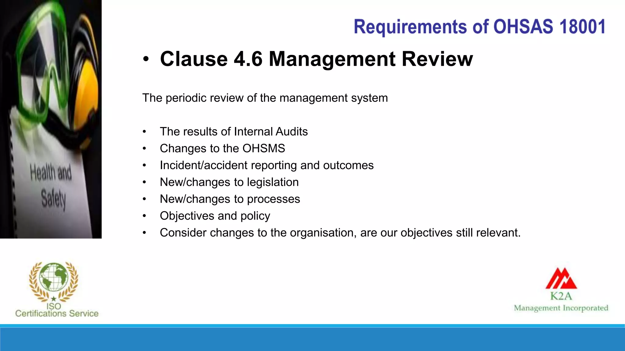 • Clause 4.6 Management Review
The periodic review of the management system
• The results of Internal Audits
• Changes to the OHSMS
• Incident/accident reporting and outcomes
• New/changes to legislation
• New/changes to processes
• Objectives and policy
• Consider changes to the organisation, are our objectives still relevant.
 