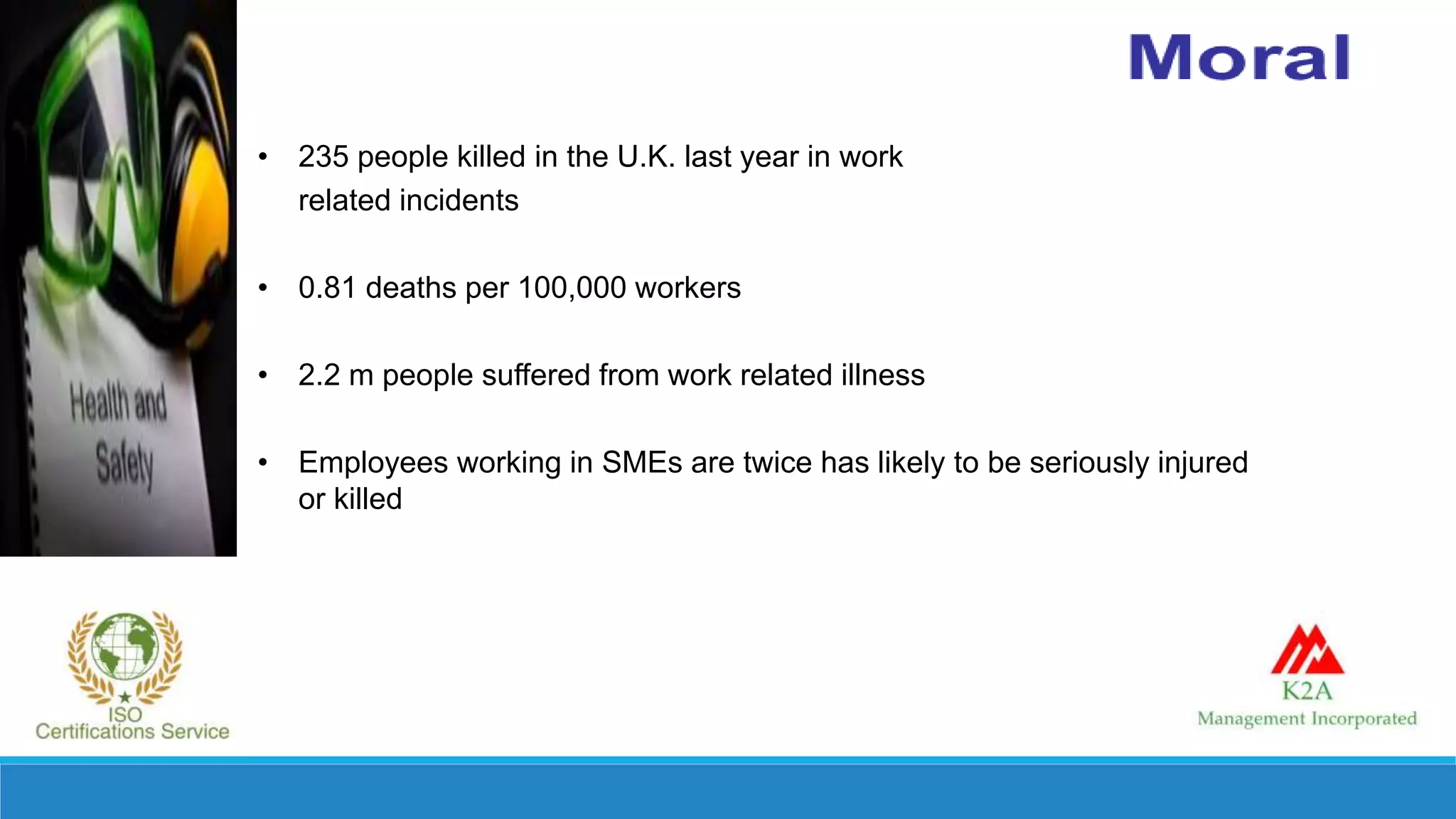 • 235 people killed in the U.K. last year in work
related incidents
• 0.81 deaths per 100,000 workers
• 2.2 m people suffered from work related illness
• Employees working in SMEs are twice has likely to be seriously injured
or killed
 