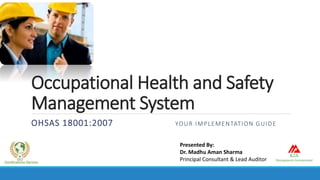 Occupational Health and Safety
Management System
OHSAS 18001:2007 YOUR IMPLEMENTATION GUIDE
Presented By:
Dr. Madhu Aman Sharma
Principal Consultant & Lead Auditor
 
