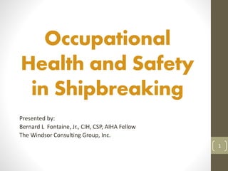 Occupational 
Health and Safety 
in Shipbreaking 
Presented by: 
Bernard L Fontaine, Jr., CIH, CSP, AIHA Fellow 
The Windsor Consulting Group, Inc. 
1 
 