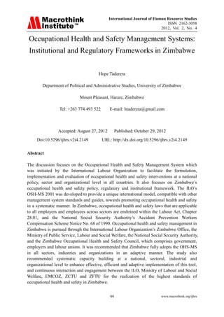 International Journal of Human Resource Studies
ISSN 2162-3058
2012, Vol. 2, No. 4
www.macrothink.org/ijhrs99
Occupational Health and Safety Management Systems:
Institutional and Regulatory Frameworks in Zimbabwe
Hope Taderera
Department of Political and Administrative Studies, University of Zimbabwe
Mount Pleasant, Harare, Zimbabwe
Tel: +263 774 493 522 E-mail: htaderera@gmail.com
Accepted: August 27, 2012 Published: October 29, 2012
Doi:10.5296/ijhrs.v2i4.2149 URL: http://dx.doi.org/10.5296/ijhrs.v2i4.2149
Abstract
The discussion focuses on the Occupational Health and Safety Management System which
was initiated by the International Labour Organization to facilitate the formulation,
implementation and evaluation of occupational health and safety interventions at a national
policy, sector and organizational level in all countries. It also focuses on Zimbabwe’s
occupational health and safety policy, regulatory and institutional framework. The ILO’s
OSH-MS 2001 was developed to provide a unique international model, compatible with other
management system standards and guides, towards promoting occupational health and safety
in a systematic manner. In Zimbabwe, occupational health and safety laws that are applicable
to all employers and employees across sectors are enshrined within the Labour Act, Chapter
28.01, and the National Social Security Authority’s Accident Prevention Workers
Compensation Scheme Notice No. 68 of 1990. Occupational health and safety management in
Zimbabwe is pursued through the International Labour Organization’s Zimbabwe Office, the
Ministry of Public Service, Labour and Social Welfare, the National Social Security Authority,
and the Zimbabwe Occupational Health and Safety Council, which comprises government,
employers and labour unions. It was recommended that Zimbabwe fully adopts the OHS-MS
in all sectors, industries and organizations in an adaptive manner. The study also
recommended systematic capacity building at a national, sectoral, industrial and
organizational level to enhance effective, efficient and adaptive implementation of this tool,
and continuous interaction and engagement between the ILO, Ministry of Labour and Social
Welfare, EMCOZ, ZCTU and ZFTU for the realization of the highest standards of
occupational health and safety in Zimbabwe.
 