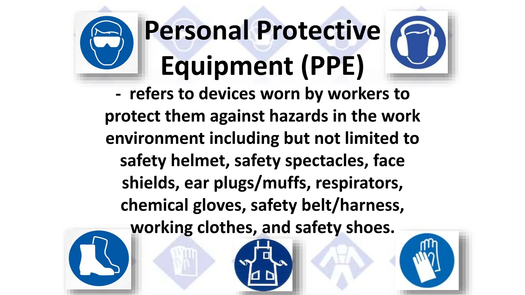 Personal Protective
Equipment (PPE)
- refers to devices worn by workers to
protect them against hazards in the work
environment including but not limited to
safety helmet, safety spectacles, face
shields, ear plugs/muffs, respirators,
chemical gloves, safety belt/harness,
working clothes, and safety shoes.
 