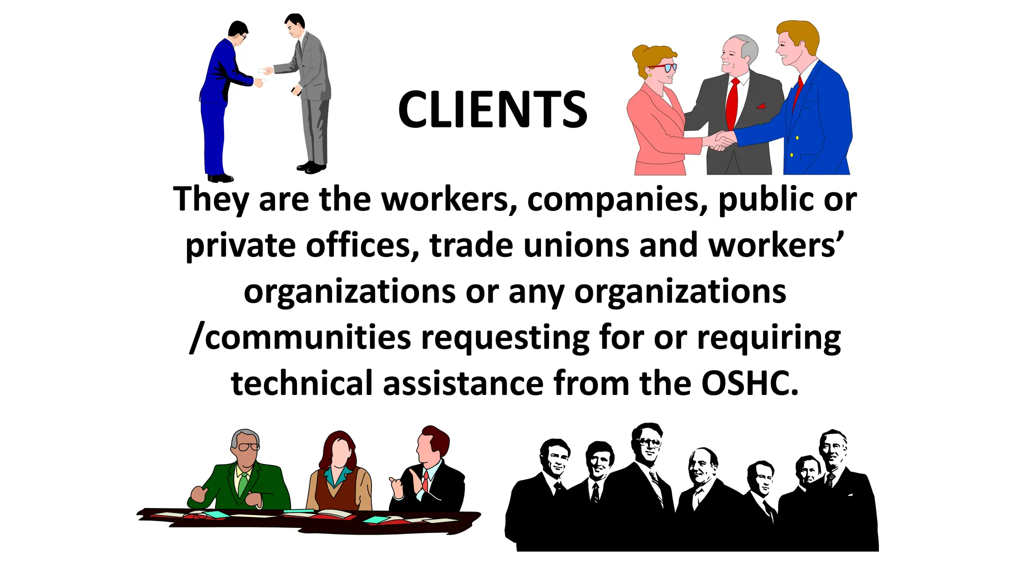 They are the workers, companies, public or
private offices, trade unions and workers’
organizations or any organizations
/communities requesting for or requiring
technical assistance from the OSHC.
CLIENTS
 