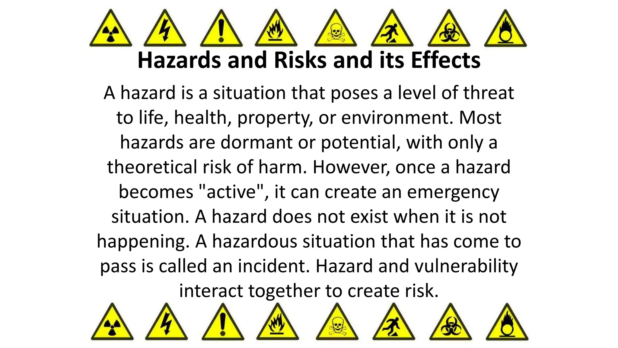 A hazard is a situation that poses a level of threat
to life, health, property, or environment. Most
hazards are dormant or potential, with only a
theoretical risk of harm. However, once a hazard
becomes "active", it can create an emergency
situation. A hazard does not exist when it is not
happening. A hazardous situation that has come to
pass is called an incident. Hazard and vulnerability
interact together to create risk.
Hazards and Risks and its Effects
 