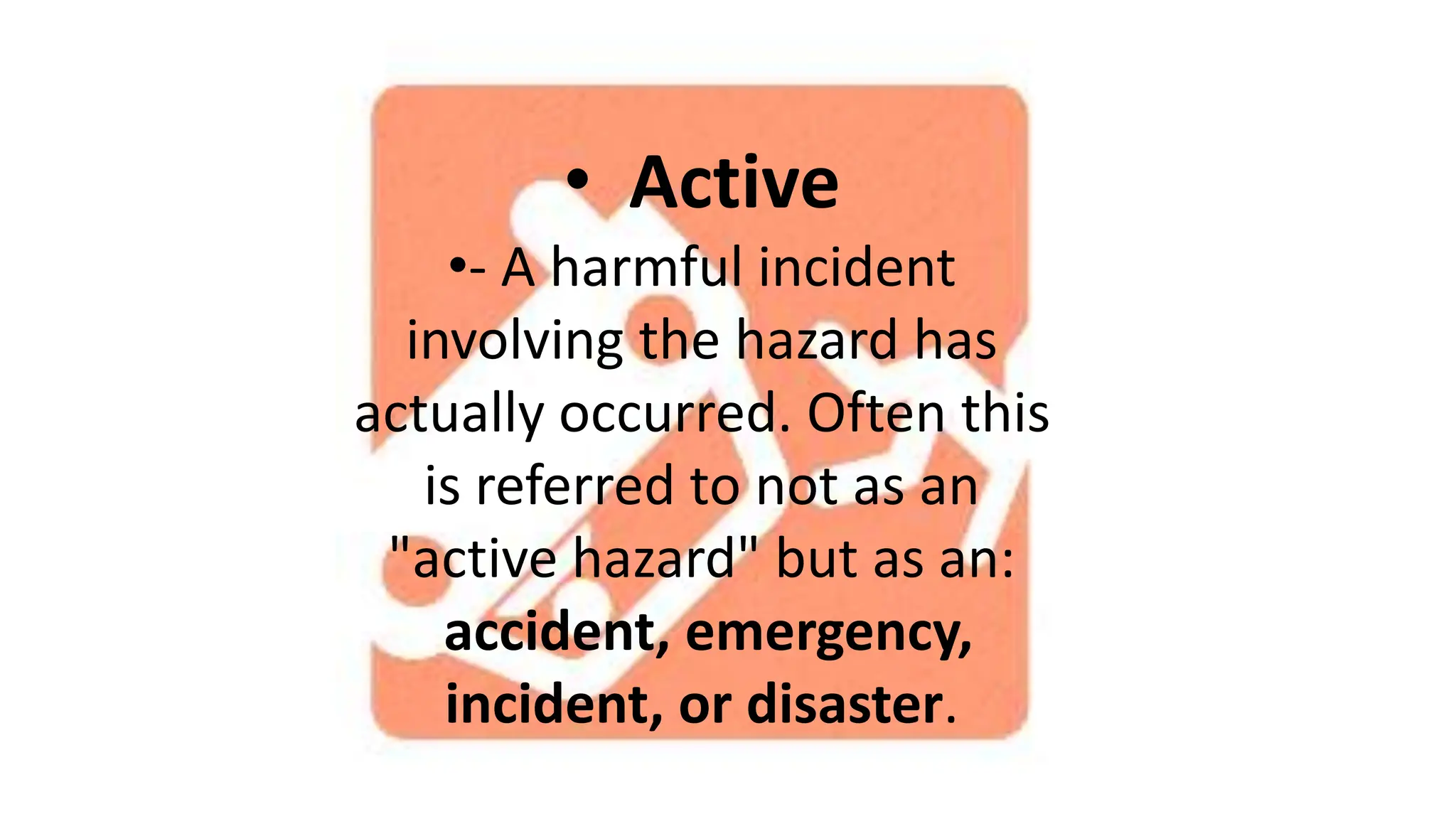 • Active
•- A harmful incident
involving the hazard has
actually occurred. Often this
is referred to not as an
"active hazard" but as an:
accident, emergency,
incident, or disaster.
 