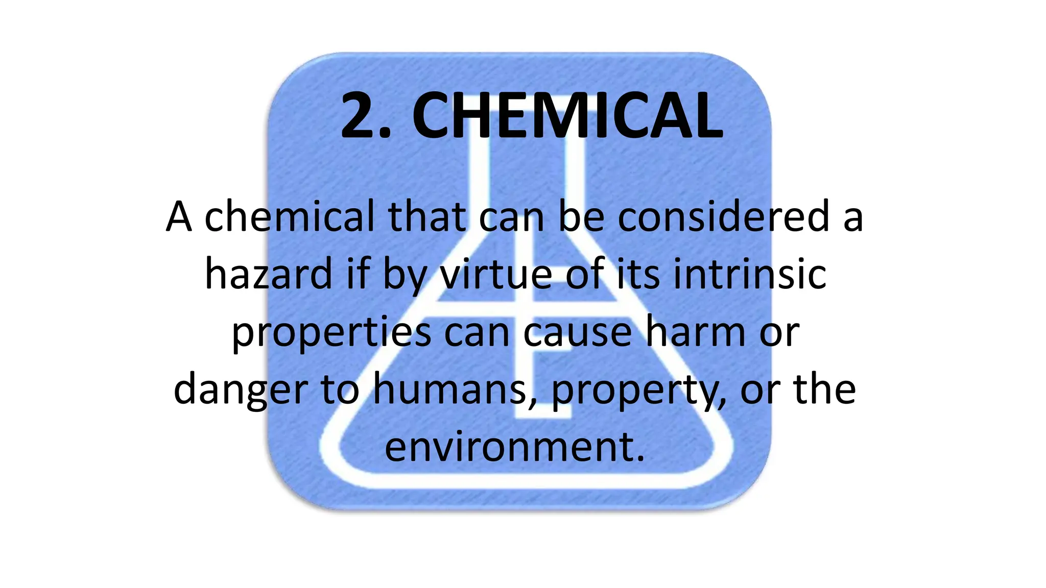 2. CHEMICAL
A chemical that can be considered a
hazard if by virtue of its intrinsic
properties can cause harm or
danger to humans, property, or the
environment.
 