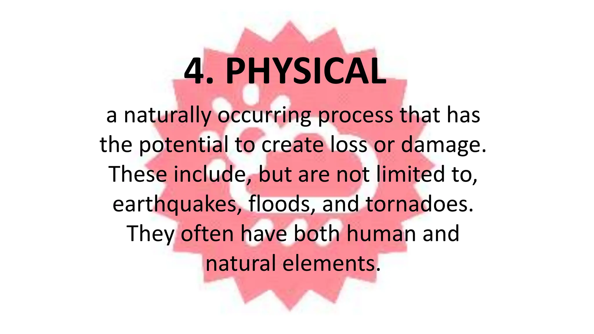 4. PHYSICAL
a naturally occurring process that has
the potential to create loss or damage.
These include, but are not limited to,
earthquakes, floods, and tornadoes.
They often have both human and
natural elements.
 