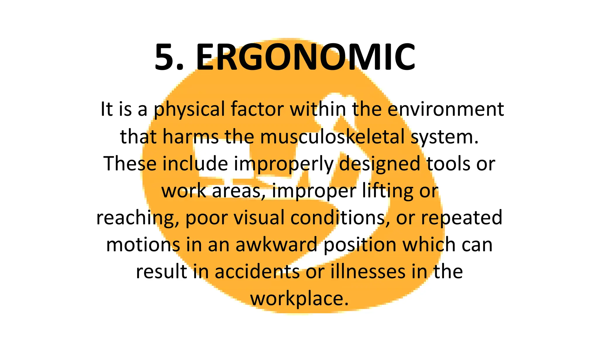 5. ERGONOMIC
It is a physical factor within the environment
that harms the musculoskeletal system.
These include improperly designed tools or
work areas, improper lifting or
reaching, poor visual conditions, or repeated
motions in an awkward position which can
result in accidents or illnesses in the
workplace.
 