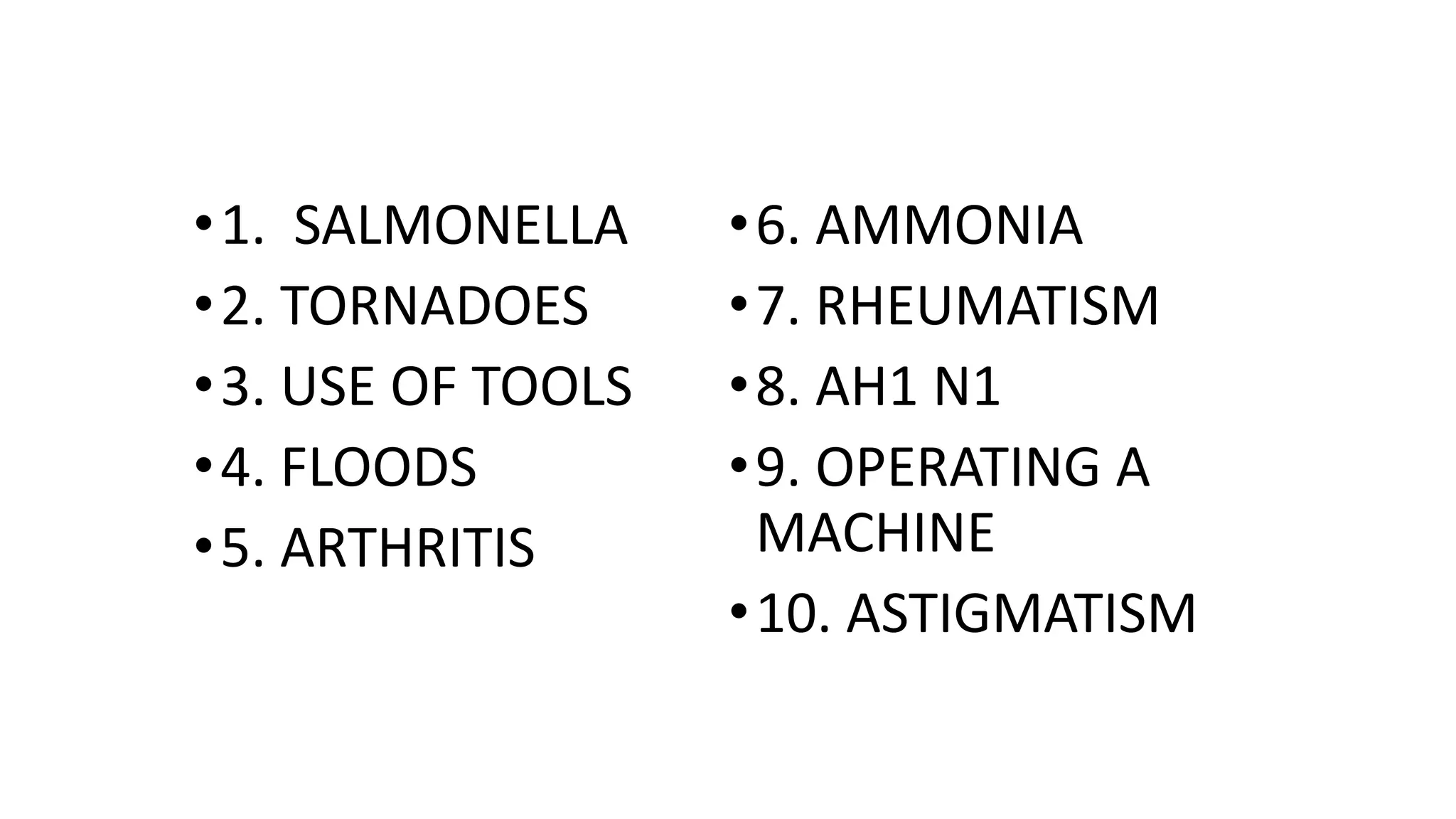•1. SALMONELLA
•2. TORNADOES
•3. USE OF TOOLS
•4. FLOODS
•5. ARTHRITIS
•6. AMMONIA
•7. RHEUMATISM
•8. AH1 N1
•9. OPERATING A
MACHINE
•10. ASTIGMATISM
 