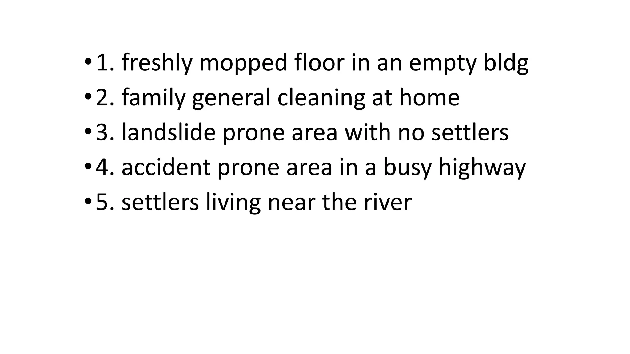 •1. freshly mopped floor in an empty bldg
•2. family general cleaning at home
•3. landslide prone area with no settlers
•4. accident prone area in a busy highway
•5. settlers living near the river
 