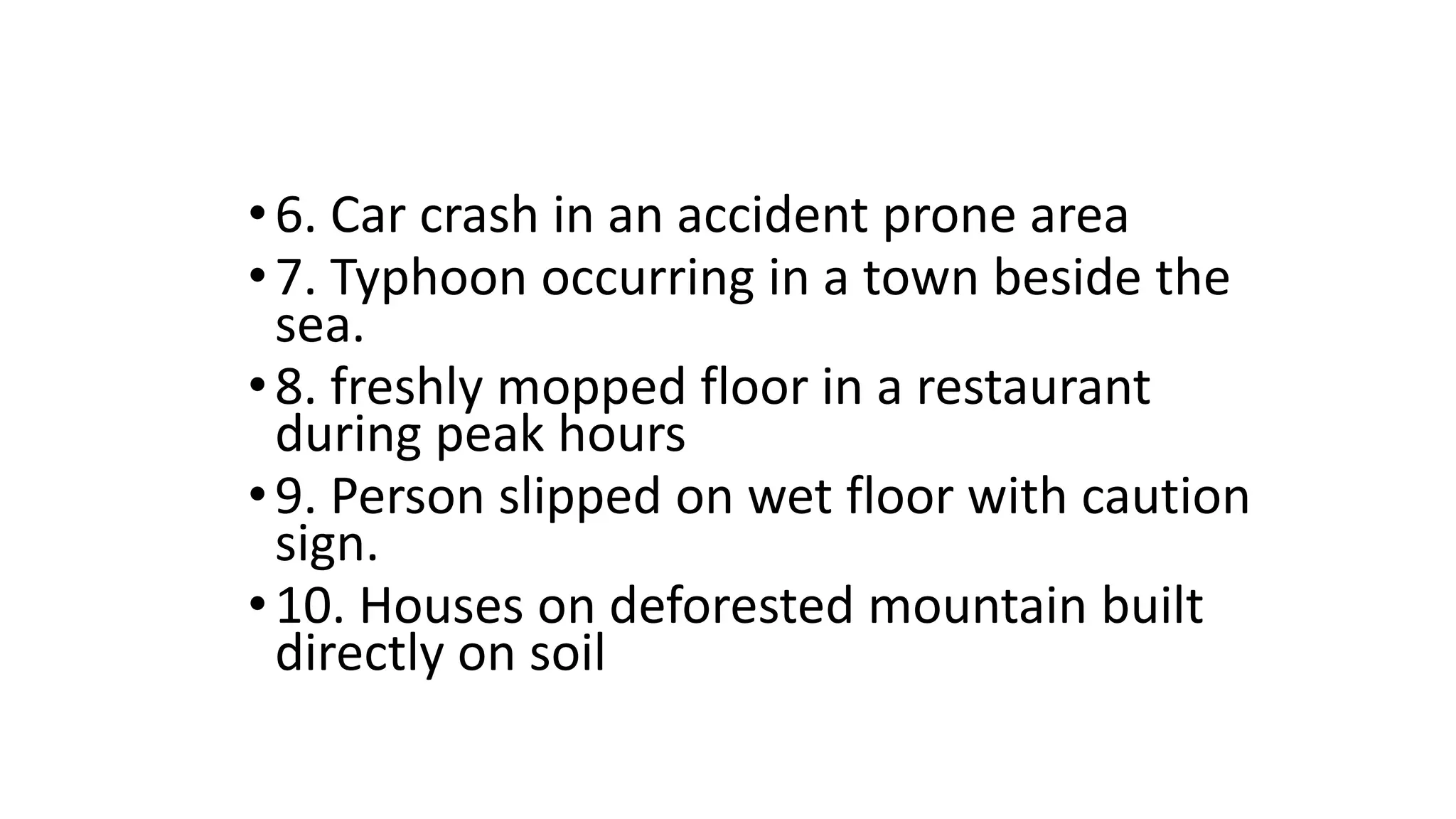 •6. Car crash in an accident prone area
•7. Typhoon occurring in a town beside the
sea.
•8. freshly mopped floor in a restaurant
during peak hours
•9. Person slipped on wet floor with caution
sign.
•10. Houses on deforested mountain built
directly on soil
 